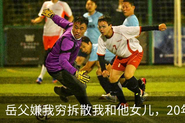 岳父嫌我穷拆散我和他女儿，20年后我以市长身份考核他的处长女婿